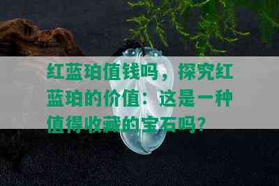 红蓝珀值钱吗，探究红蓝珀的价值：这是一种值得收藏的宝石吗？