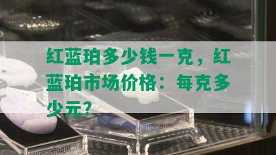 红蓝珀多少钱一克，红蓝珀市场价格：每克多少元？