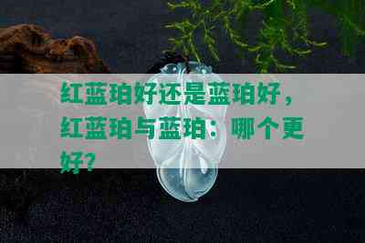 红蓝珀好还是蓝珀好，红蓝珀与蓝珀：哪个更好？