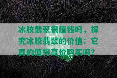 冰胶翡翠很值钱吗，探究冰胶翡翠的价值：它真的值得高价购买吗？