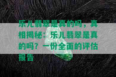 乐儿翡翠是真的吗，真相揭秘：乐儿翡翠是真的吗？一份全面的评估报告