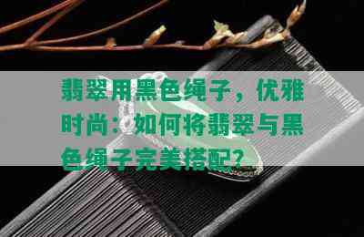 翡翠用黑色绳子，优雅时尚：如何将翡翠与黑色绳子完美搭配？