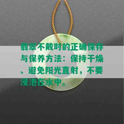 翡翠不戴时的正确保存与保养方法：保持干燥、避免阳光直射，不要浸泡在水中。