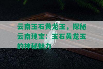 云南玉石黄龙玉，探秘云南瑰宝：玉石黄龙玉的神秘魅力