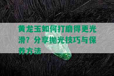 黄龙玉如何打磨得更光滑？分享抛光技巧与保养方法