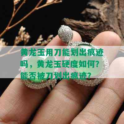 黄龙玉用刀能划出痕迹吗，黄龙玉硬度如何？能否被刀划出痕迹？