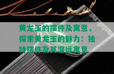 黄龙玉的摆件及寓意，探索黄龙玉的魅力：独特摆件及其深远寓意