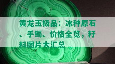 黄龙玉极品：冰种原石、手镯、价格全览，籽料图片大汇总