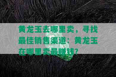 黄龙玉去哪里卖，寻找更佳销售渠道：黄龙玉在哪里卖更赚钱？