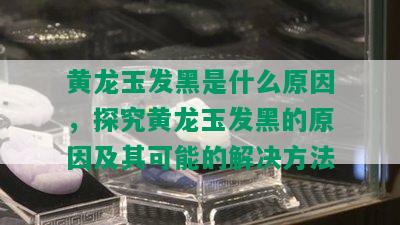 黄龙玉发黑是什么原因，探究黄龙玉发黑的原因及其可能的解决方法