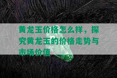 黄龙玉价格怎么样，探究黄龙玉的价格走势与市场价值