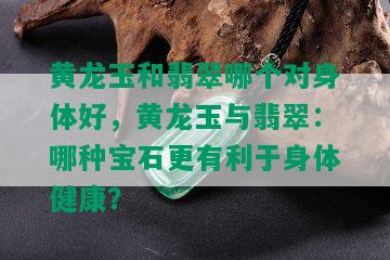 黄龙玉和翡翠哪个对身体好，黄龙玉与翡翠：哪种宝石更有利于身体健康？