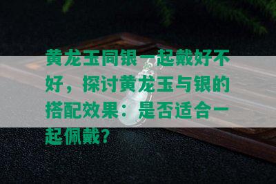 黄龙玉同银一起戴好不好，探讨黄龙玉与银的搭配效果：是否适合一起佩戴？