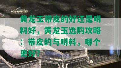 黄龙玉带皮的好还是明料好，黄龙玉选购攻略：带皮的与明料，哪个更好？