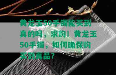 黄龙玉50手镯能买到真的吗，求购！黄龙玉50手镯，如何确保购买到真品？