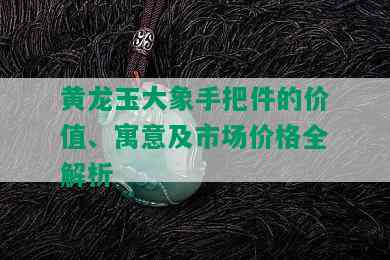 黄龙玉大象手把件的价值、寓意及市场价格全解析