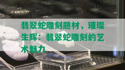 翡翠蛇雕刻题材，璀璨生辉：翡翠蛇雕刻的艺术魅力