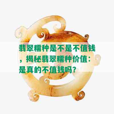 翡翠糯种是不是不值钱，揭秘翡翠糯种价值：是真的不值钱吗？