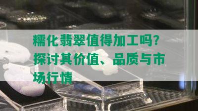 糯化翡翠值得加工吗？探讨其价值、品质与市场行情