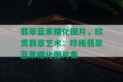 翡翠蓝紫糯化图片，欣赏翡翠艺术：珍稀翡翠蓝紫糯化图片集