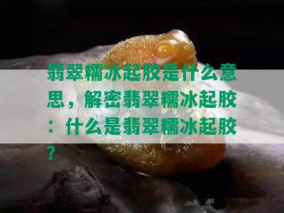 翡翠糯冰起胶是什么意思，解密翡翠糯冰起胶：什么是翡翠糯冰起胶？