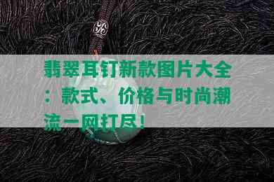 翡翠耳钉新款图片大全：款式、价格与时尚潮流一网打尽！