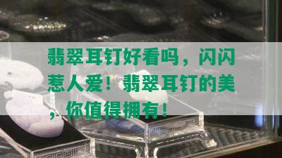 翡翠耳钉好看吗，闪闪惹人爱！翡翠耳钉的美，你值得拥有！