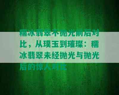 糯冰翡翠不抛光前后对比，从璞玉到璀璨：糯冰翡翠未经抛光与抛光后的惊人对比