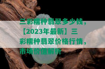 三彩糯种翡翠多少钱，【2023年最新】三彩糯种翡翠价格行情，市场价值解析