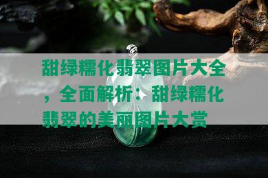 甜绿糯化翡翠图片大全，全面解析：甜绿糯化翡翠的美丽图片大赏