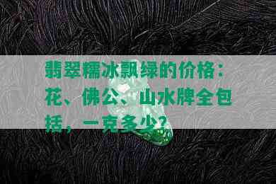 翡翠糯冰飘绿的价格：花、佛公、山水牌全包括，一克多少？