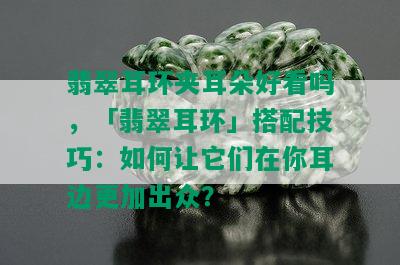 翡翠耳环夹耳朵好看吗，「翡翠耳环」搭配技巧：如何让它们在你耳边更加出众？