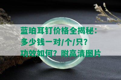 蓝珀耳钉价格全揭秘：多少钱一对/个/只？功效如何？附高清图片