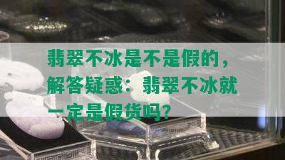 翡翠不冰是不是假的，解答疑惑：翡翠不冰就一定是假货吗？