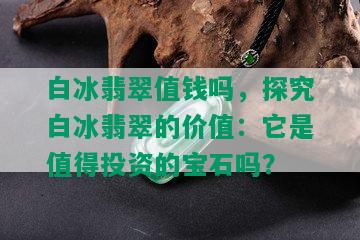 白冰翡翠值钱吗，探究白冰翡翠的价值：它是值得投资的宝石吗？