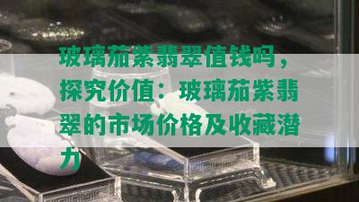 玻璃茄紫翡翠值钱吗，探究价值：玻璃茄紫翡翠的市场价格及收藏潜力