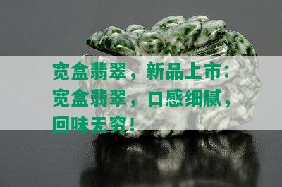 宽盒翡翠，新品上市：宽盒翡翠，口感细腻，回味无穷！