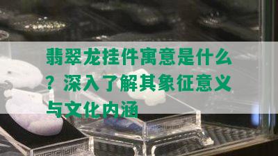 翡翠龙挂件寓意是什么？深入了解其象征意义与文化内涵