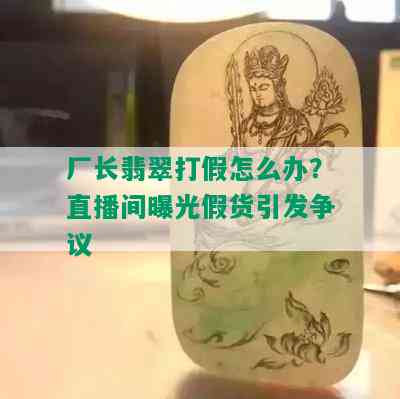 厂长翡翠打假怎么办？直播间曝光假货引发争议