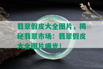 翡翠假皮大全图片，揭秘翡翠市场：翡翠假皮大全图片曝光！