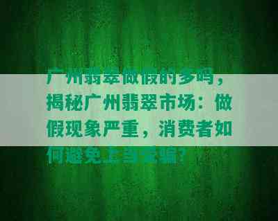 广州翡翠做假的多吗，揭秘广州翡翠市场：做假现象严重，消费者如何避免上当受骗？