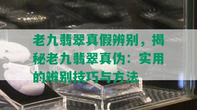 老九翡翠真假辨别，揭秘老九翡翠真伪：实用的辨别技巧与方法