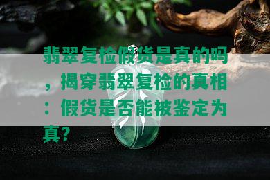 翡翠复检假货是真的吗，揭穿翡翠复检的真相：假货是否能被鉴定为真？