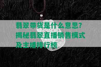 翡翠带货是什么意思？揭秘翡翠直播销售模式及主播排行榜