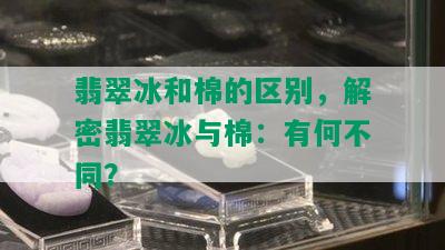 翡翠冰和棉的区别，解密翡翠冰与棉：有何不同？