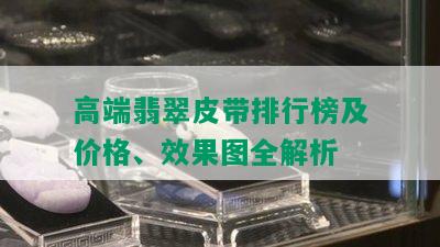 高端翡翠皮带排行榜及价格、效果图全解析