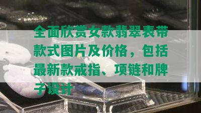 全面欣赏女款翡翠表带款式图片及价格，包括最新款戒指、项链和牌子设计