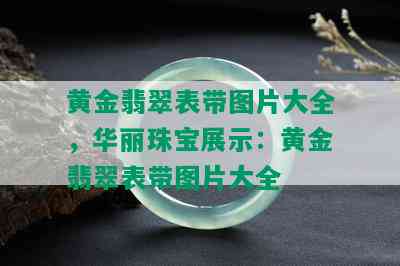 黄金翡翠表带图片大全，华丽珠宝展示：黄金翡翠表带图片大全