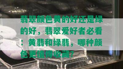 翡翠颜色黄的好还是绿的好，翡翠爱好者必看：黄翡和绿翡，哪种颜色更值得收藏？