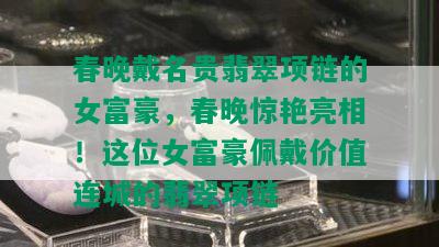 春晚戴名贵翡翠项链的女富豪，春晚惊艳亮相！这位女富豪佩戴价值连城的翡翠项链